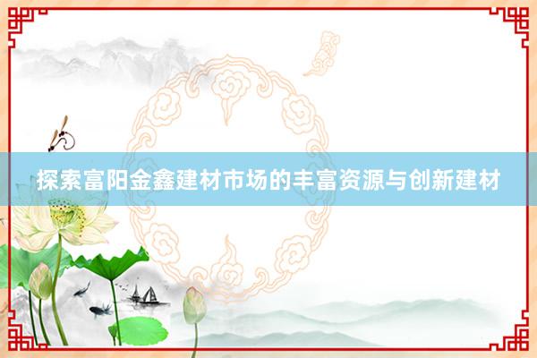 探索富阳金鑫建材市场的丰富资源与创新建材